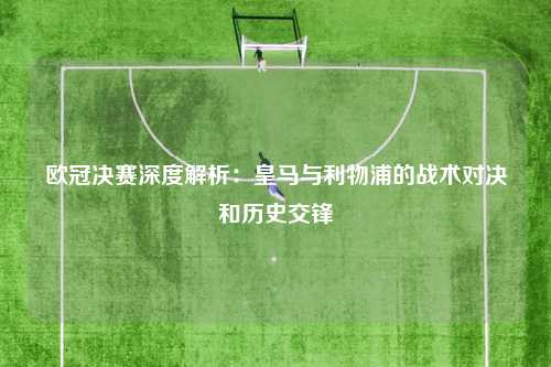 欧冠决赛深度解析：皇马与利物浦的战术对决和历史交锋