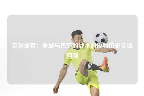 足球盛宴：曼城与巴萨的战术对决和历史交锋回顾