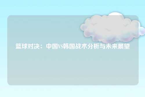 篮球对决：中国VS韩国战术分析与未来展望