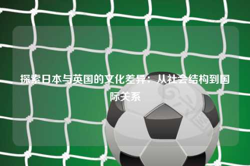探索日本与英国的文化差异：从社会结构到国际关系
