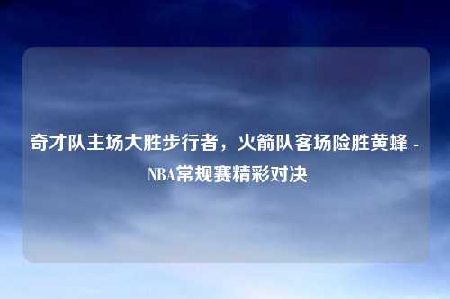 奇才队主场大胜步行者，火箭队客场险胜黄蜂 - NBA常规赛精彩对决