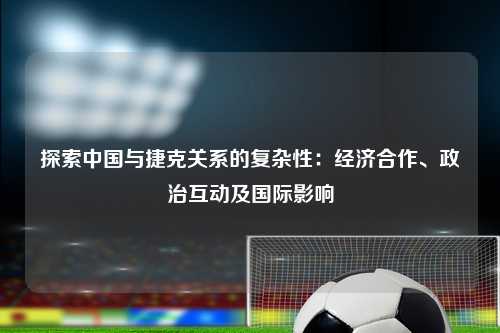 探索中国与捷克关系的复杂性：经济合作、政治互动及国际影响