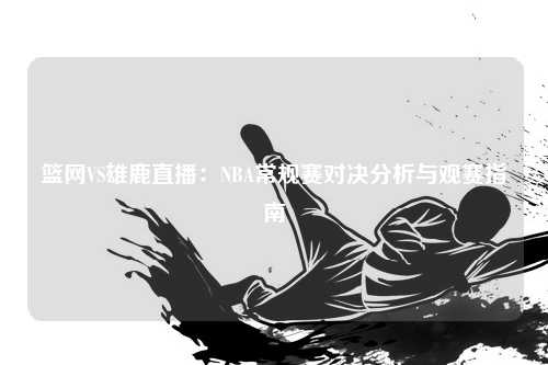 篮网VS雄鹿直播：NBA常规赛对决分析与观赛指南
