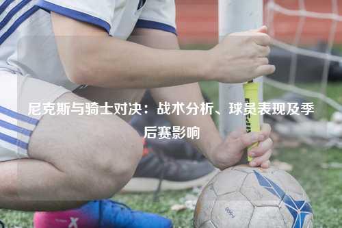 尼克斯与骑士对决：战术分析、球员表现及季后赛影响