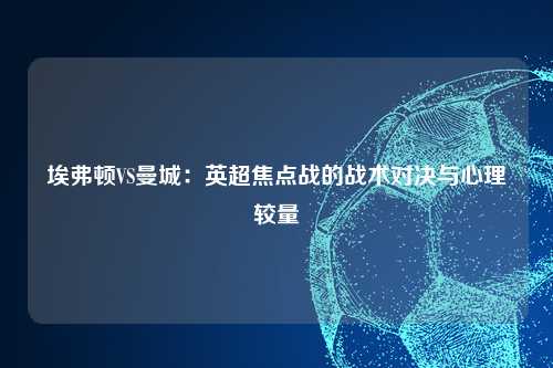 埃弗顿VS曼城：英超焦点战的战术对决与心理较量
