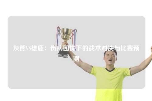 灰熊VS雄鹿:伤病困扰下的战术对决与比赛预测