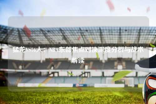 猛龙VS76人：NBA东部焦点对决深度分析与战术解读