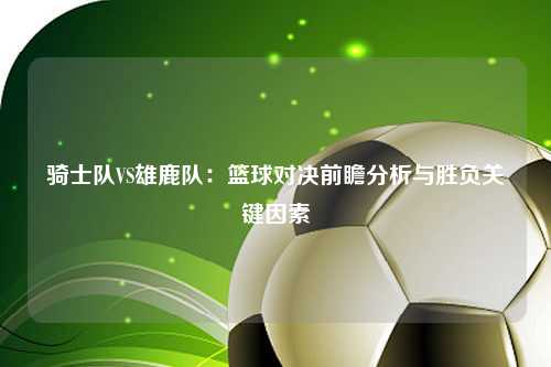 骑士队VS雄鹿队：篮球对决前瞻分析与胜负关键因素