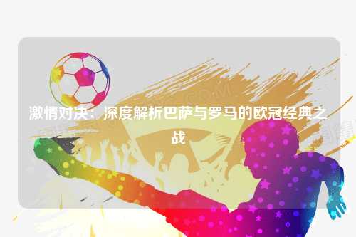 激情对决：深度解析巴萨与罗马的欧冠经典之战