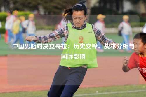 中国男篮对决安哥拉：历史交锋、战术分析与国际影响