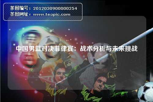 中国男篮对决菲律宾：战术分析与未来挑战