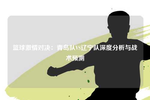 篮球激情对决：青岛队VS辽宁队深度分析与战术预测