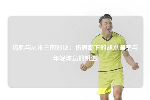 热刺与AC米兰的对决：伤病潮下的战术调整与年轻球员的机遇