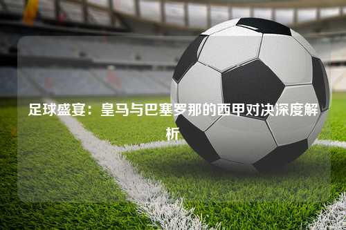 足球盛宴：皇马与巴塞罗那的西甲对决深度解析