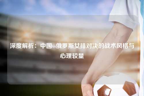 深度解析：中国vs俄罗斯女排对决的战术风格与心理较量