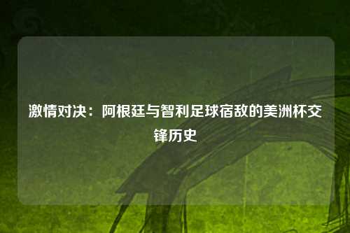 激情对决：阿根廷与智利足球宿敌的美洲杯交锋历史