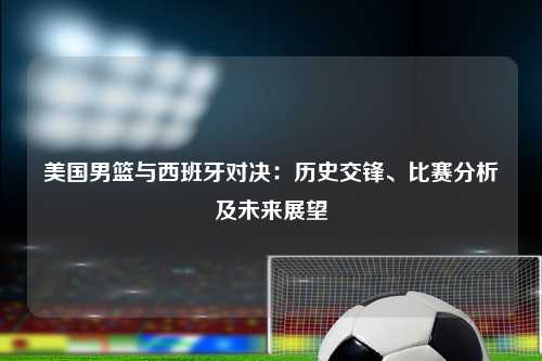 美国男篮与西班牙对决：历史交锋、比赛分析及未来展望