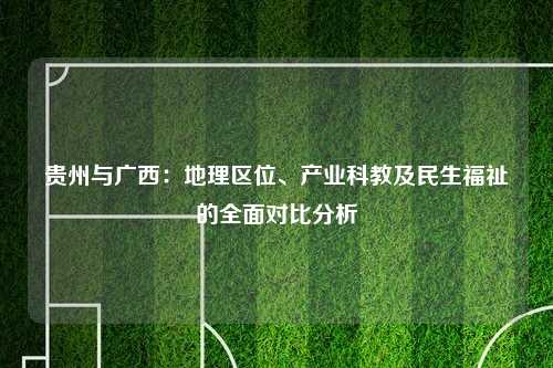 贵州与广西：地理区位、产业科教及民生福祉的全面对比分析
