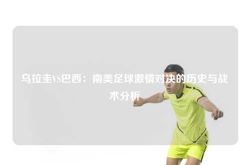 乌拉圭VS巴西：南美足球激情对决的历史与战术分析