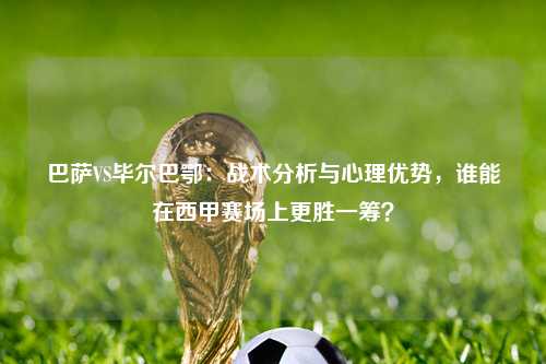 巴萨VS毕尔巴鄂:战术分析与心理优势,谁能在西甲赛场上更胜一筹?