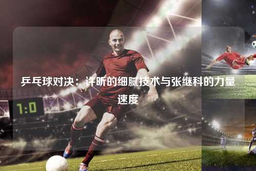 乒乓球对决:许昕的细腻技术与张继科的力量速度