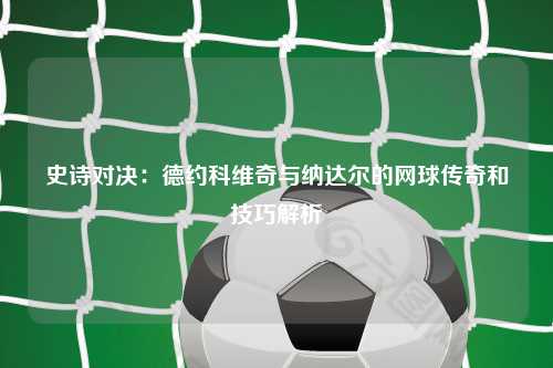 史诗对决:德约科维奇与纳达尔的网球传奇和技巧解析