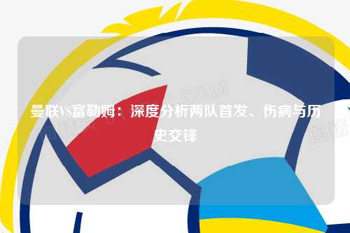 曼联VS富勒姆:深度分析两队首发、伤病与历史交锋