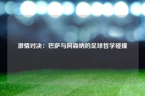激情对决：巴萨与阿森纳的足球哲学碰撞
