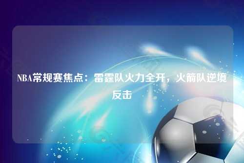 NBA常规赛焦点：雷霆队火力全开，火箭队逆境反击