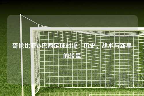 哥伦比亚VS巴西足球对决:历史、战术与新星的较量