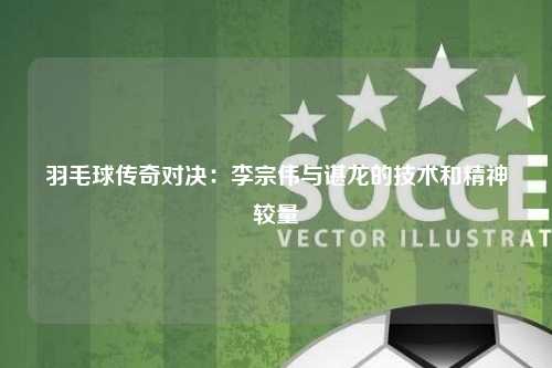 羽毛球传奇对决：李宗伟与谌龙的技术和精神较量