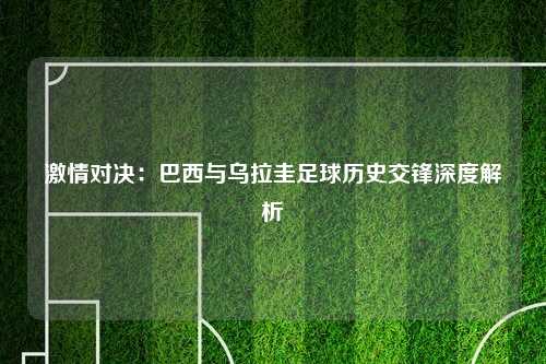 激情对决：巴西与乌拉圭足球历史交锋深度解析