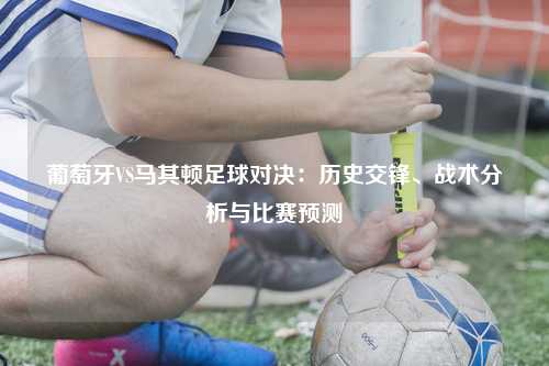 葡萄牙VS马其顿足球对决:历史交锋、战术分析与比赛预测