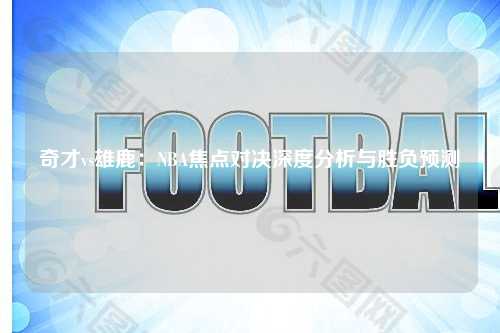 奇才vs雄鹿:NBA焦点对决深度分析与胜负预测