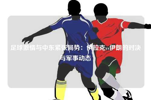 足球激情与中东紧张局势：伊拉克vs伊朗的对决与军事动态