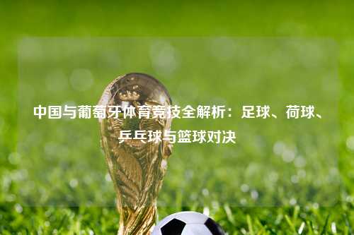 中国与葡萄牙体育竞技全解析：足球、荷球、乒乓球与篮球对决