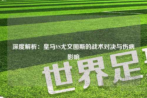 深度解析：皇马VS尤文图斯的战术对决与伤病影响