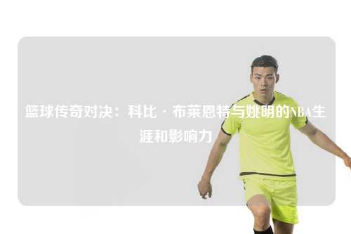 篮球传奇对决：科比·布莱恩特与姚明的NBA生涯和影响力