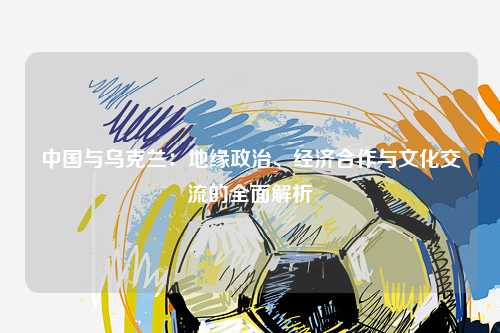 中国与乌克兰：地缘政治、经济合作与文化交流的全面解析