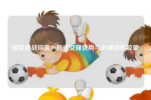 国足迎战印度：历史交锋优势与心理战的较量
