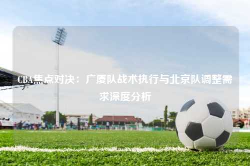 CBA焦点对决：广厦队战术执行与北京队调整需求深度分析
