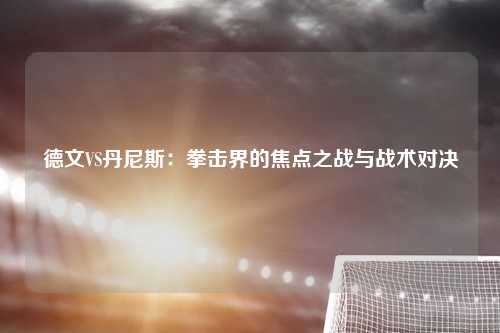 德文VS丹尼斯：拳击界的焦点之战与战术对决