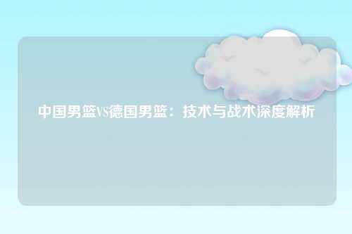 中国男篮VS德国男篮：技术与战术深度解析