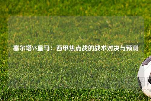 塞尔塔VS皇马：西甲焦点战的战术对决与预测