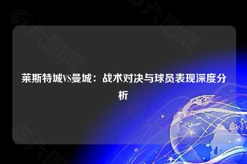 莱斯特城VS曼城：战术对决与球员表现深度分析