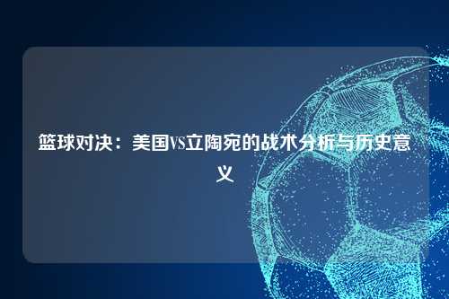 篮球对决：美国VS立陶宛的战术分析与历史意义