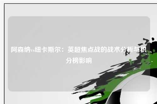 阿森纳vs纽卡斯尔：英超焦点战的战术分析与积分榜影响