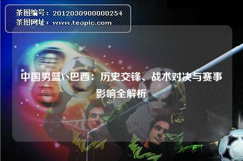 中国男篮VS巴西：历史交锋、战术对决与赛事影响全解析