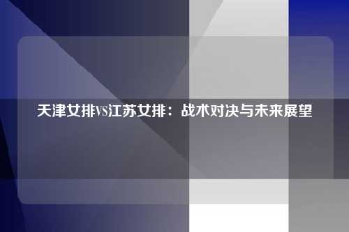 天津女排VS江苏女排：战术对决与未来展望