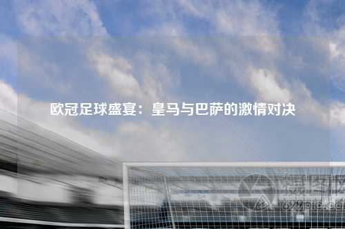 欧冠足球盛宴：皇马与巴萨的激情对决
